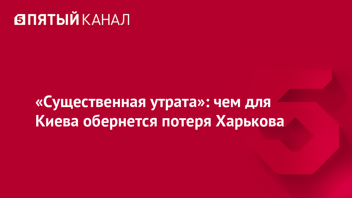 «Существенная утрата»: чем для Киева обернется потеря Харькова