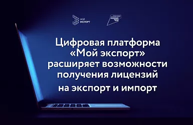 Цифровая платформа «Мой экспорт» расширяет возможности получения лицензий на экспорт и импорт